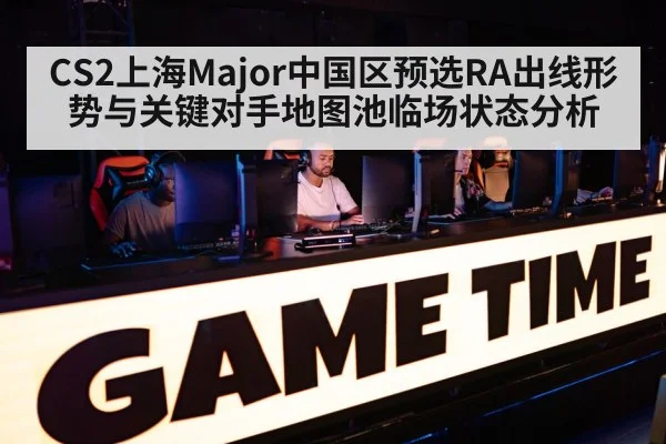CS2上海Major中国区预选RA出线形势与关键对手地图池临场状态分析