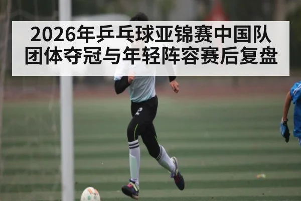 2026年乒乓球亚锦赛中国队团体夺冠与年轻阵容赛后复盘