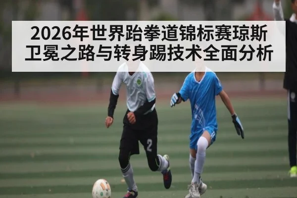 2026年世界跆拳道锦标赛琼斯卫冕之路与转身踢技术全面分析